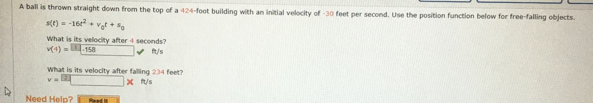 A ball is thrown straight down from the top of a 424-foot building with an initial velocity of -30 feet per second. Use the position function below for free-falling objects.
s(t) = -16t + vot + so
What is its velocity after 4 seconds?
v(4) =
-158
ft/s
What is its velocity after falling 234 feet?
v =
X ft/s
Need Help?
Read It
