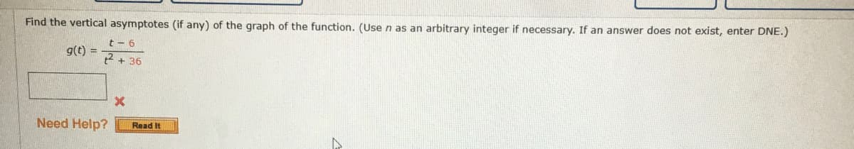 Find the vertical asymptotes (if any) of the graph of the function. (Use n as an arbitrary integer if necessary. If an answer does not exist, enter DNE.)
t - 6
g(t) =
t + 36
Need Help?
Read It
