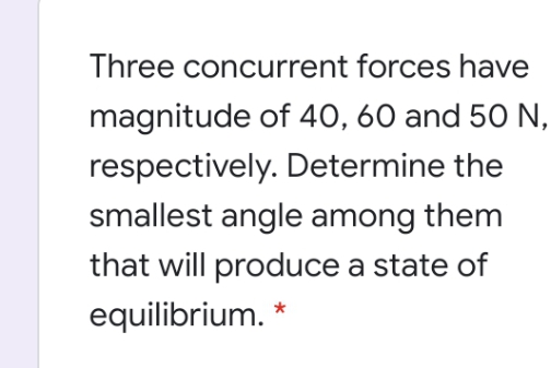 Three concurrent forces have
magnitude of 40, 60 and 50 N,
respectively. Determine the
smallest angle among them
that will produce a state of
equilibrium. *
