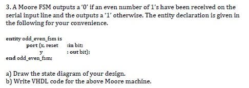 3. A Moore FSM outputs a '0' if an even number of l's have been received on the
serial input line and the outputs a '1' otherwise. The entity declaration is given in
the following for your convenience.
entity odd_even_fsm is
port (x. reset :in bit;
: out bit);
y
end odd_even_fsm;
a) Draw the state diagram of your design.
b) Write VHDL code for the above Moore machine.
