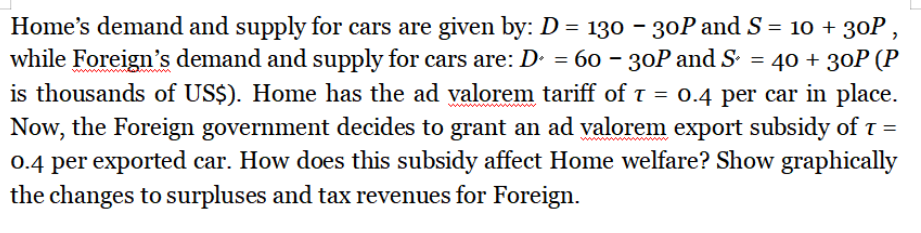 Home's demand and supply for cars are given by: D = 130 - 30P and S = 10 + 30P,
while Foreign's demand and supply for cars are: D = 60 - 30P and S² = 40 + 30P (P
is thousands of US$). Home has the ad valorem tariff of T = 0.4 per car in place.
Now, the Foreign government decides to grant an ad valorem export subsidy of T =
0.4 per exported car. How does this subsidy affect Home welfare? Show graphically
the changes to surpluses and tax revenues for Foreign.