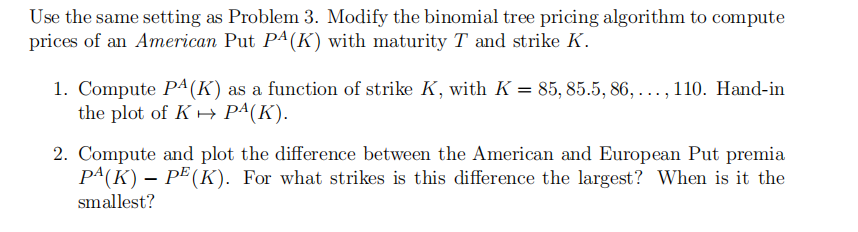 Use the same setting as Problem 3. Modify the binomial tree pricing algorithm to compute
prices of an American Put PA(K) with maturity T and strike K.
1. Compute PA (K) as a function of strike K, with K = 85, 85.5, 86,...,110. Hand-in
the plot of K→ Pª(K).
2. Compute and plot the difference between the American and European Put premia
PA(K) – PE (K). For what strikes is this difference the largest? When is it the
smallest?