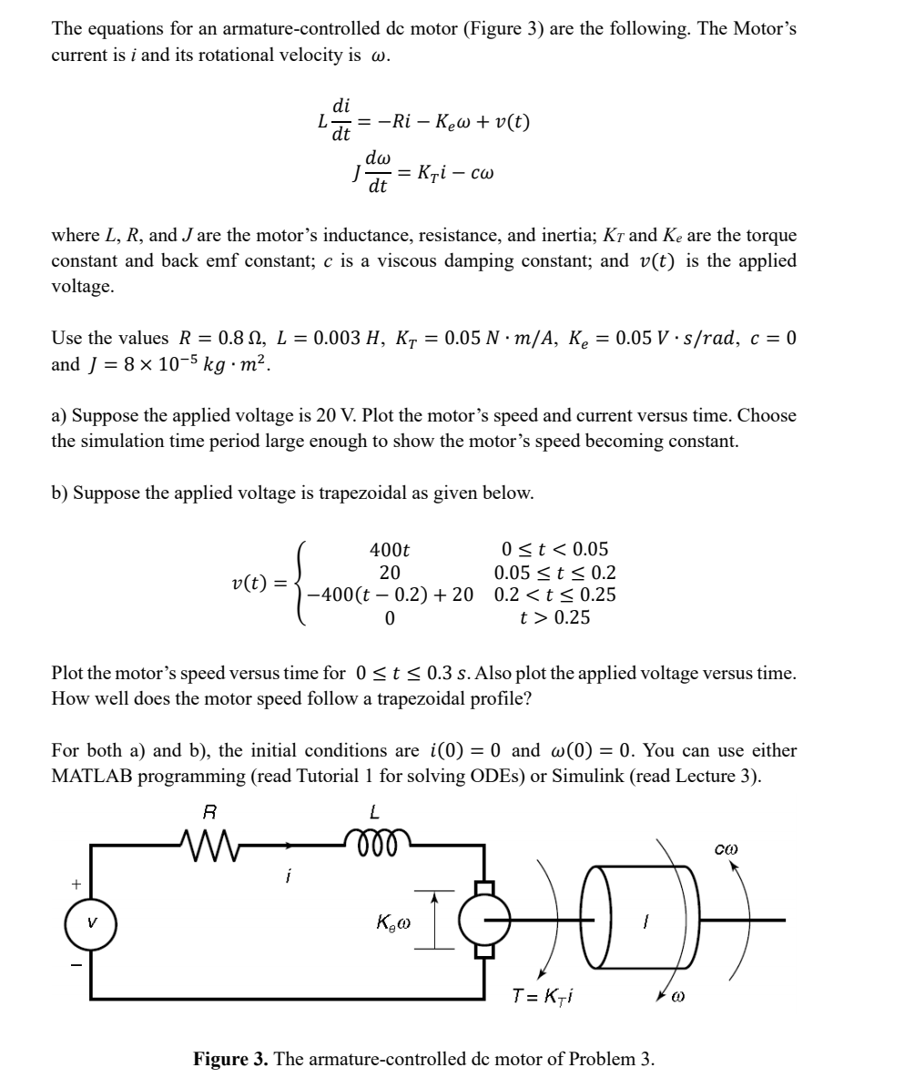 The equations for an armature-controlled dc motor (Figure 3) are the following. The Motor's
current is i and its rotational velocity is w.
L
+
di
where L, R, and Jare the motor's inductance, resistance, and inertia; Kō and Ke are the torque
constant and back emf constant; c is a viscous damping constant; and v(t) is the applied
voltage.
V
dt
Use the values R = 0.8 , L = 0.003 H, KT = 0.05 N·m/A, K₂ = 0.05 V s/rad, c = 0
and J = 8 x 10-5 kg. m².
20-{
v(t) =
= −Ri - Kew+v(t)
a) Suppose the applied voltage is 20 V. Plot the motor's speed and current versus time. Choose
the simulation time period large enough to show the motor's speed becoming constant.
b) Suppose the applied voltage is trapezoidal as given below.
R
M
dw
dt
i
= Kri - cw
Plot the motor's speed versus time for 0 ≤ t ≤ 0.3 s. Also plot the applied voltage versus time.
How well does the motor speed follow a trapezoidal profile?
For both a) and b), the initial conditions are i(0) = 0 and w(0) = 0. You can use either
MATLAB programming (read Tutorial 1 for solving ODEs) or Simulink (read Lecture 3).
400t
0 ≤ t < 0.05
0.05 ≤ t ≤ 0.2
20
−400(t – 0.2) +20 0.2 <t≤ 0.25
t> 0.25
0
L
mo
"I
K.w
T= Kri
Figure 3. The armature-controlled de motor of Problem 3.
(0)
CO