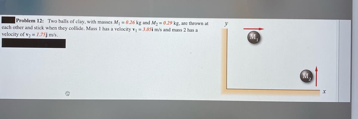 Problem 12: Two balls of clay, with masses M =0.26 kg and M2 = 0.29 kg, are thrown at
each other and stick when they collide. Mass 1 has a velocity v = 3.05i m/s and mass 2 has a
velocity of v2 =1.75j m/s.
y
M,
M.
