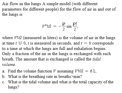 Air flow in the lungs A simple model (with different
parameters for different people) for the flow of air in and out of
the lungs is
V'12 = - P
pt
sin
where VI12 (measured in liters) is the volume of air in the lungs
at time i U 0, t is measured in seconds, and t = 0 corresponds
to a time at which the lungs are full and exhalation begins.
Only a fraction of the air in the lungs is exchanged with each
breath. The amount that is exchanged is called the tidal
volume.
a. Find the volume function V assuming V102 = 6 L.
b. What is the breathing rate in breaths>min?
c. What is the tidal volume and what is the total capacity of the
lungs?
