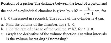 Position of a piston The distance between the head of a piston and
the end of a cylindrical chamber is given by x12 =
8t
cm, for
t + 1
t U O (measured in seconds). The radius of the cylinder is 4 cm.
a. Find the volume of the chamber, for t U 0.
b. Find the rate of change of the volume V'1t2, for t U 0.
c. Graph the derivative of the volume function. On what intervals
is the volume increasing? Decreasing?
