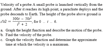 Velocity of a probe A small probe is launched vertically from the
ground. After it reaches its high point, a parachute deploys and the
probe descends to Earth. The height of the probe above ground is
300t - 502
s12
, for 0 . t . 6.
a. Graph the height function and describe the motion of the probe.
b. Find the velocity of the probe.
c. Graph the velocity function and determine the approximate
time at which the velocity is a maximum.
