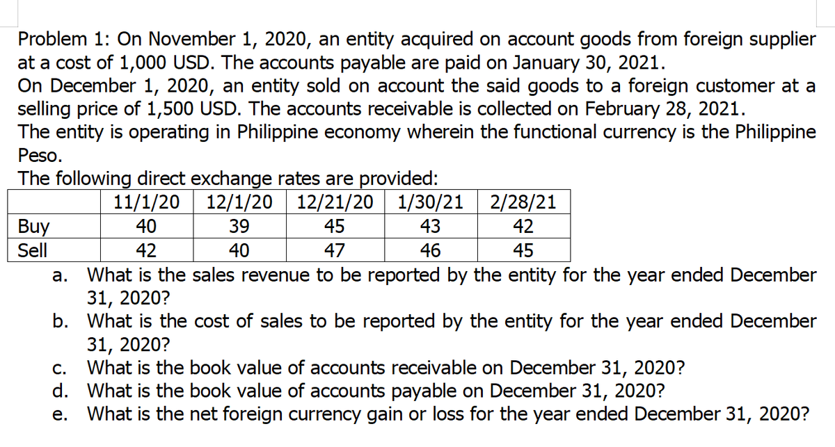 Problem 1: On November 1, 2020, an entity acquired on account goods from foreign supplier
at a cost of 1,000 USD. The accounts payable are paid on January 30, 2021.
On December 1, 2020, an entity sold on account the said goods to a foreign customer at a
selling price of 1,500 USD. The accounts receivable is collected on February 28, 2021.
The entity is operating in Philippine economy wherein the functional currency is the Philippine
Peso.
The following direct exchange rates are provided:
12/1/20 12/21/20 1/30/21
11/1/20
2/28/21
Buy
Sell
40
39
45
43
42
42
40
47
46
45
What is the sales revenue to be reported by the entity for the year ended December
31, 2020?
b. What is the cost of sales to be reported by the entity for the year ended December
31, 2020?
What is the book value of accounts receivable on December 31, 2020?
d. What is the book value of accounts payable on December 31, 2020?
What is the net foreign currency gain or loss for the year ended December 31, 2020?
а.
С.
е.
