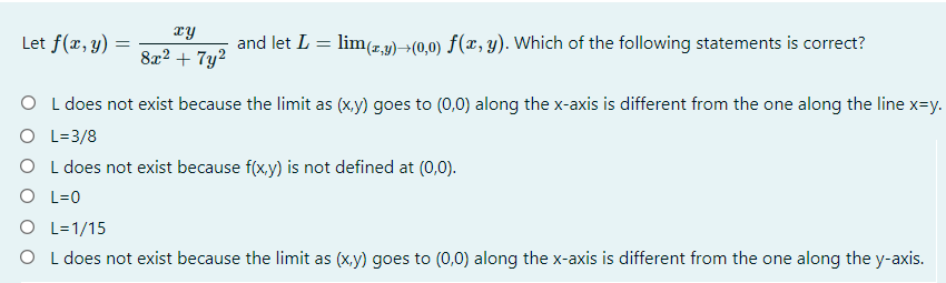 xy
Let f(x, y)
and let L = lim(z,3)→(0,0) f(x, y). Which of the following statements is correct?
8x2 + 7y2
O L does not exist because the limit as (xy) goes to (0,0) along the x-axis is different from the one along the line x=y.
O L=3/8
O L does not exist because f(x,y) is not defined at (0,0).
O L=0
O L=1/15
O L does not exist because the limit as (x.y) goes to (0,0) along the x-axis is different from the one along the y-axis.
