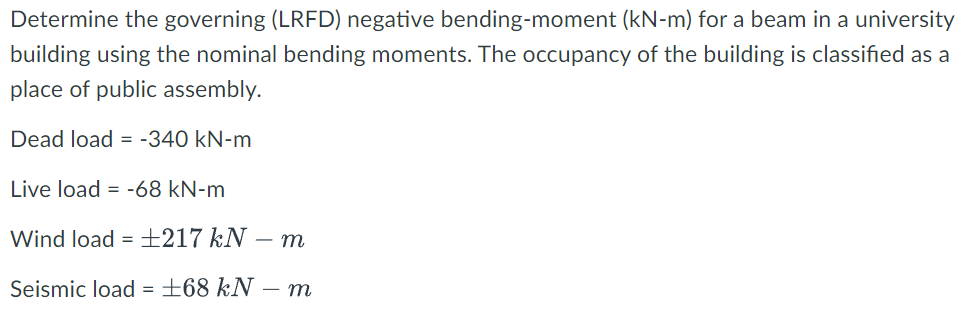 Determine the governing (LRFD) negative bending-moment (kN-m) for a beam in a university
building using the nominal bending moments. The occupancy of the building is classified as a
place of public assembly.
Dead load = -340 kN-m
Live load = -68 kN-m
Wind load = ±217 kN
- m
Seismic load = ±68 kN – m
