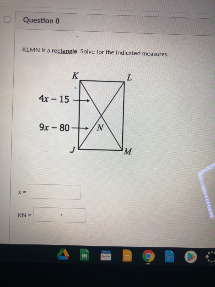 Question 8
KLMN is a rectangle. Solve for the indicated measures.
K
4x - 15
9x -80
M
X =
KN =
RANSON
Testa
cccccccccce
