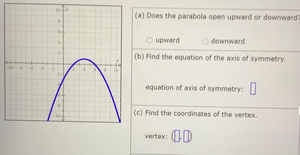 10-
(a) Does the parabola open upward or downward?
O upward
O downward
(b) Find the equation of the axis of symmetry.
-10
equation of axis of symmetry: |
(c) Find the coordinates of the vertex.
vertex: (|D

