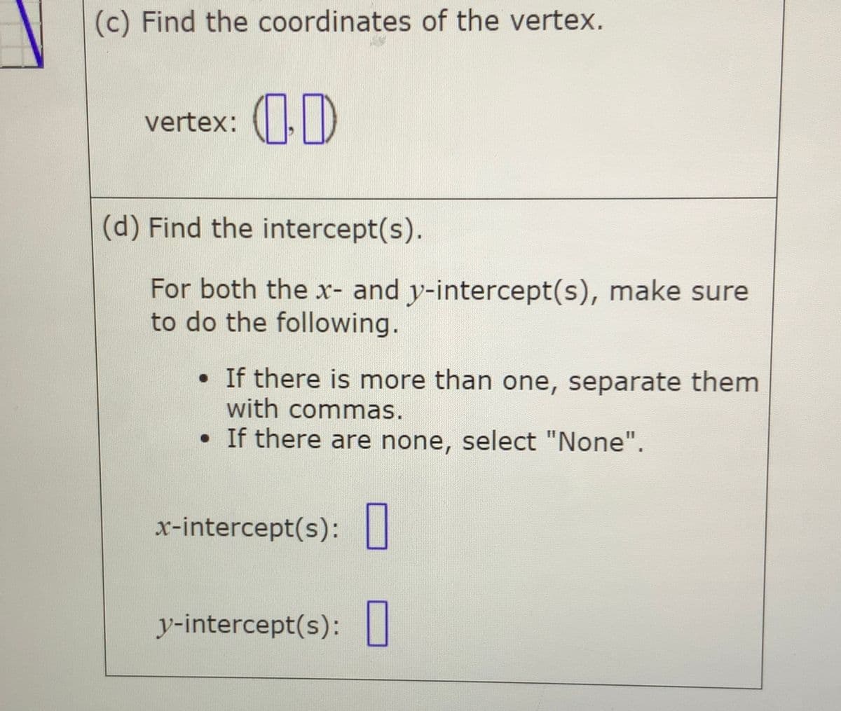 (c) Find the coordinates of the vertex.
vertex: (|D
(d) Find the intercept(s).
For both the x- and y-intercept(s), make sure
to do the following.
• If there is more than one, separate them
with commas.
• If there are none, select "None".
x-intercept(s): ||
y-intercept(s):||

