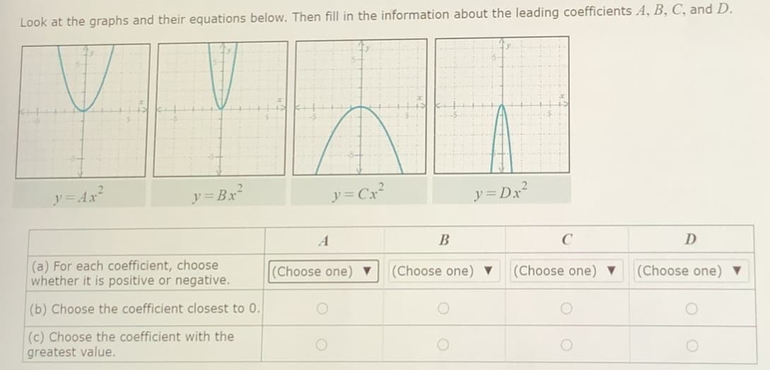 Look at the graphs and their equations below. Then fill in the information about the leading coefficients A, B, C, and D.
y= Ax
y = Bx2
y= Cx?
y = Dx?
В
D
(a) For each coefficient, choose
whether it is positive or negative.
(Choose one) ▼
(Choose one) ▼
(Choose one) ▼
(Choose one) ▼
(b) Choose the coefficient closest to 0.
(c) Choose the coefficient with the
greatest value.
