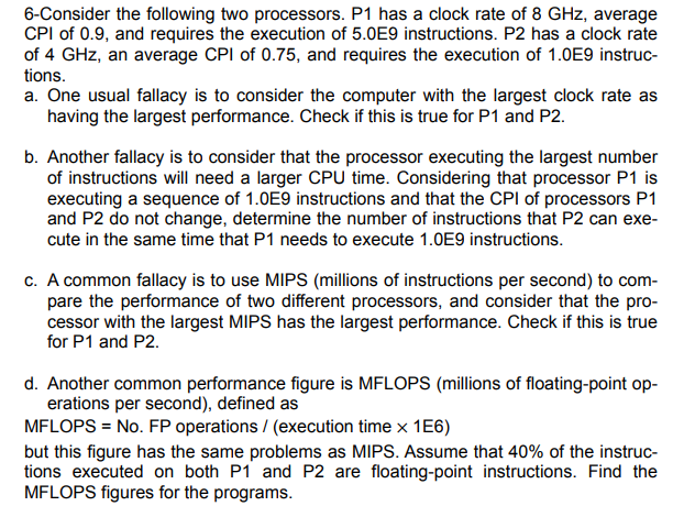 6-Consider the following two processors. P1 has a clock rate of 8 GHz, average
CPI of 0.9, and requires the execution of 5.0E9 instructions. P2 has a clock rate
of 4 GHz, an average CPI of 0.75, and requires the execution of 1.0E9 instruc-
tions.
a. One usual fallacy is to consider the computer with the largest clock rate as
having the largest performance. Check if this is true for P1 and P2.
b. Another fallacy is to consider that the processor executing the largest number
of instructions will need a larger CPU time. Considering that processor P1 is
executing a sequence of 1.0E9 instructions and that the CPI of processors P1
and P2 do not change, determine the number of instructions that P2 can exe-
cute in the same time that P1 needs to execute 1.0E9 instructions.
c. A common fallacy is to use MIPS (millions of instructions per second) to com-
pare the performance of two different processors, and consider that the pro-
cessor with the largest MIPS has the largest performance. Check if this is true
for P1 and P2.
d. Another common performance figure is MFLOPS (millions of floating-point op-
erations per second), defined as
MFLOPS = No. FP operations / (execution time x 1E6)
but this figure has the same problems as MIPS. Assume that 40% of the instruc-
tions executed on both P1 and P2 are floating-point instructions. Find the
MFLOPS figures for the programs.

