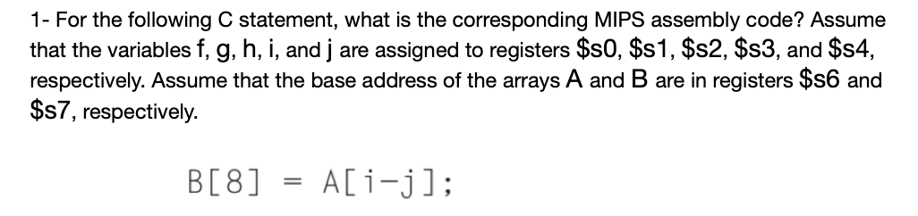 1- For the following C statement, what is the corresponding MIPS assembly code? Assume
that the variables f, g, h, i, and j are assigned to registers $s0, $s1, $s2, $s3, and $s4,
respectively. Assume that the base address of the arrays A and B are in registers $s6 and
$s7, respectively.
B[8]
A[i-j];
