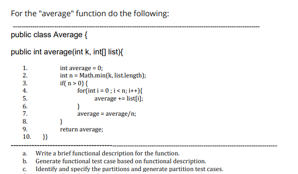 For the "average" function do the following:
public class Average {
public int average(int k, int[] list){
int average = 0;
int n = Math.min(k, list.length);
if( n> 0) {
for(int i = 0; i<n; i++){
average += list[i);
}
average = average/n;
1.
2.
3.
4.
5.
6.
7.
8.
9.
return average;
10.
}}
a.
Write a brief functional description for the function.
b.
Generate functional test case based on functional description.
C.
Identify and specify the partitions and generate partition test cases.
