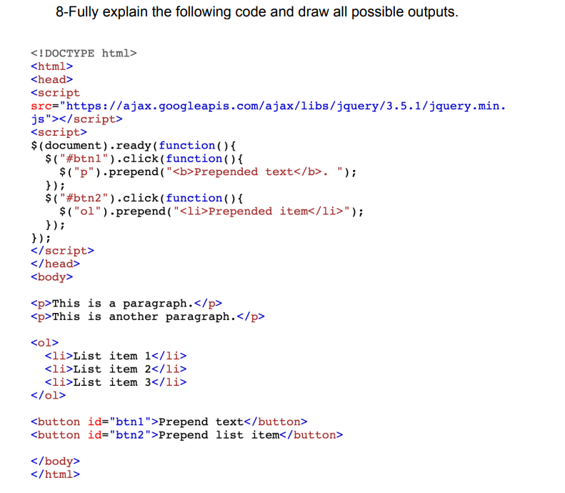 8-Fully explain the following code and draw all possible outputs.
<!DOCTYPE html>
<html>
<head>
<script
src="https://ajax.googleapis.com/ajax/libs/jquery/3.5.1/jquery.min.
js"></script>
<script>
$(document).ready(function
$("#btn1").click(function
() {
() {
$("p").prepend( "<b>Prepended text</b>. ");
});
$("#btn2").click(function () {
$("ol").prepend( "<li>Prepended item</li>");
});
});
</script>
</head>
<body>
<p>This is a paragraph.</p>
<p>This is another paragraph.</p>
<ol>
<li>List item 1</li>
<li>List item 2</li>
<li>List item 3</li>
</ol>
<button id="btn1">Prepend text</button>
<button id="btn2">Prepend list item</button>
</body>
</html>