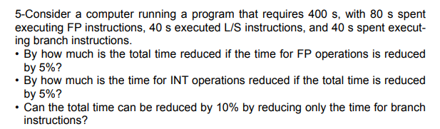 5-Consider a computer running a program that requires 400 s, with 80 s spent
executing FP instructions, 40 s executed L/S instructions, and 40 s spent execut-
ing branch instructions.
• By how much is the total time reduced if the time for FP operations is reduced
by 5%?
• By how much is the time for INT operations reduced if the total time is reduced
by 5%?
• Can the total time can be reduced by 10% by reducing only the time for branch
instructions?
