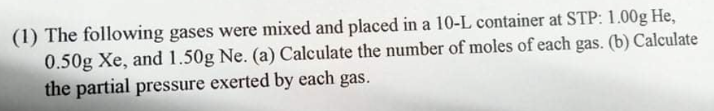 (1) The following gases were mixed and placed in a 10-L container at STP: 1.00g He,
0.50g Xe, and 1.50g Ne. (a) Calculate the number of moles of each gas. (b) Calculate
the partial pressure exerted by each gas.
