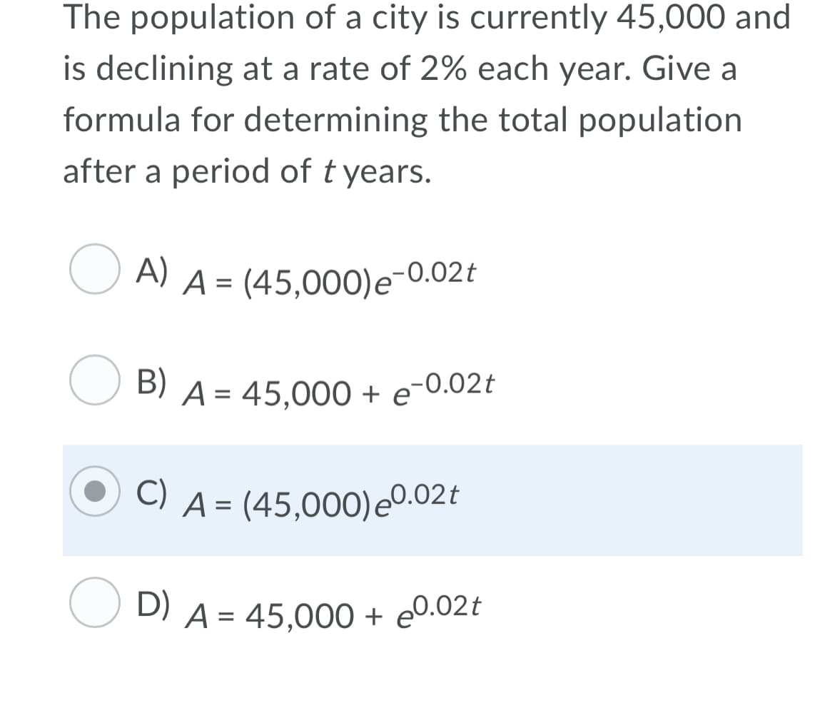 The population of a city is currently 45,000 and
is declining at a rate of 2% each year. Give a
formula for determining the total population
after a period of t years.
A)
A = (45,000)e-0.02t
%3D
B)
A = 45,000 + e-0.02t
C) A = (45,000)e0.02t
D)
A = 45,000 + e0.02t

