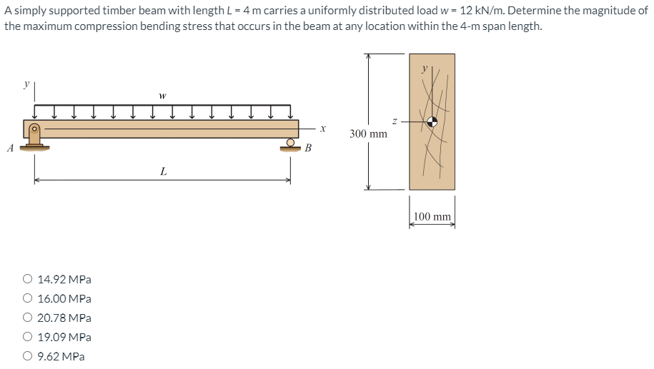 A simply supported timber beam with length L = 4 m carries a uniformly distributed load w = 12 kN/m. Determine the magnitude of
the maximum compression bending stress that occurs in the beam at any location within the 4-m span length.
300 mm
В
L
100 mm
O 14.92 MPa
О 16.00 МPа
O 20.78 MPa
O 19.09 MPa
O 9.62 MPa
