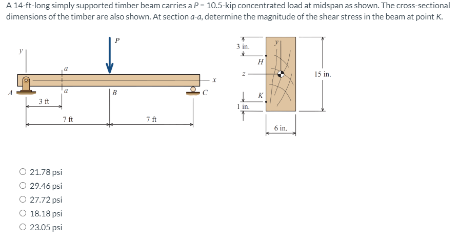 A 14-ft-long simply supported timber beam carries a P = 10.5-kip concentrated load at midspan as shown. The cross-sectional
dimensions of the timber are also shown. At section a-a, determine the magnitude of the shear stress in the beam at point K.
P
3 in.
H
15 in.
a
B
K
3 ft
1 in.
7 ft
7 ft
6 in.
O 21.78 psi
O 29.46 psi
O 27.72 psi
O 18.18 psi
O 23.05 psi
