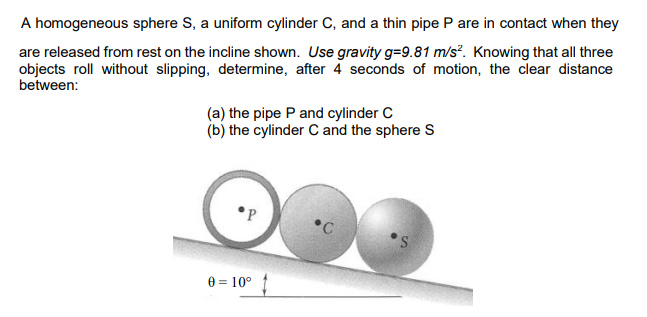 A homogeneous sphere S, a uniform cylinder C, and a thin pipe P are in contact when they
are released from rest on the incline shown. Use gravity g=9.81 m/s². Knowing that all three
objects roll without slipping, determine, after 4 seconds of motion, the clear distance
between:
(a) the pipe P and cylinder C
(b) the cylinder C and the sphere S
•P
•C
e = 10°
