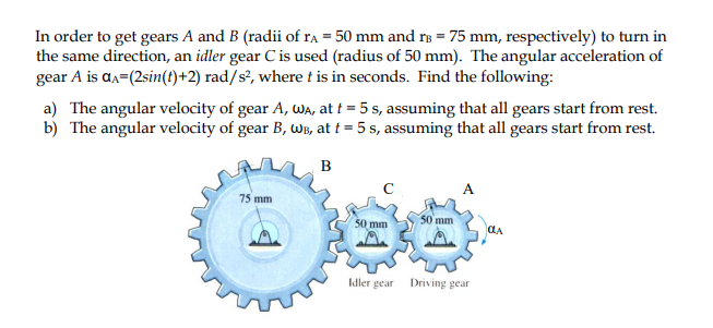 In order to get gears A and B (radii of ra = 50 mm and rB = 75 mm, respectively) to turn in
the same direction, an idler gear C is used (radius of 50 mm). The angular acceleration of
gear A is aa=(2sin(1)+2) rad/s², where t is in seconds. Find the following:
a) The angular velocity of gear A, WA, at t = 5 s, assuming that all gears start from rest.
b) The angular velocity of gear B, WB, at t = 5 s, assuming that all gears start from rest.
B
A
75 mm
50 mm
50 mm
CLA
Idler gear
Driving gear
