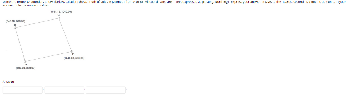 Using the property boundary shown below, calculate the azimuth of side AB (azimuth from A to B). All coordinates are in feet expressed as (Easting, Northing). Express your answer in DMS to the nearest second. Do not include units in your
answer, only the numeric values.
(1034.13, 1040.03)
(340.10, 888.58)
D
(1240.56, 508.63)
A
(500.00, 350.00)
Answer:
