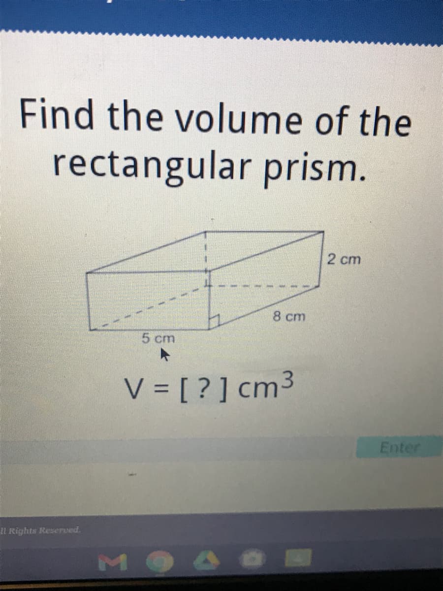 Find the volume of the
rectangular prism.
2 cm
8 ст
5 cm
V = [ ? ] cm3
Enter
Il Rights Reserved.
MO
