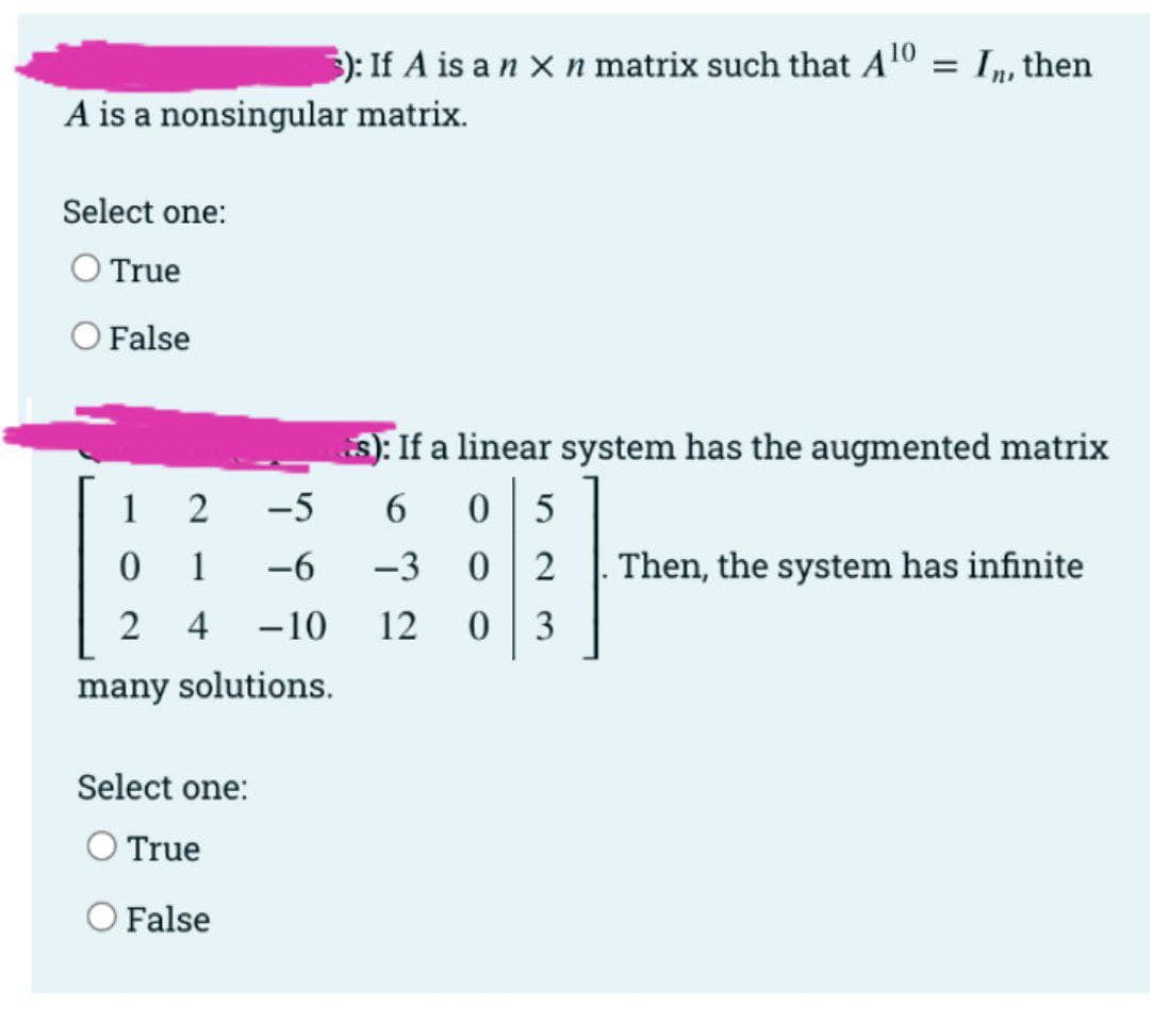 ): If A is a n x n matrix such that Al0 = I,, then
A is a nonsingular matrix.
Select one:
O True
O False
3): If a linear system has the augmented matrix
1
-5
6.
5
1
-6
-3
Then, the system has infinite
2 4
-10
12
3
many solutions.
Select one:
O True
O False
