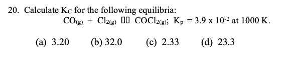 20. Calculate Kc for the following equilibria:
CO(g) + Cl2g) 00 COC22«g); Kp = 3.9 x 10-2 at 1000 K.
(а) 3.20
(b) 32.0
(c) 2.33
(d) 23.3
