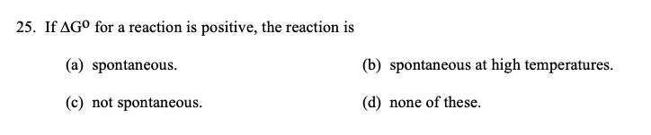 25. If AGO for a reaction is positive, the reaction is
(a) spontaneous.
(b) spontaneous at high temperatures.
(c) not spontaneous.
(d) none of these.
