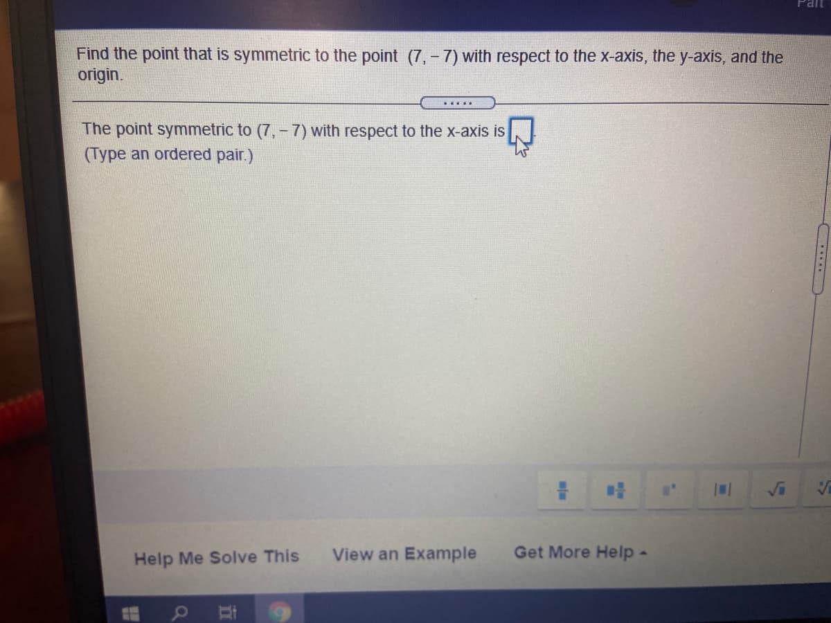 Find the point that is symmetric to the point (7,-7) with respect to the x-axis, the y-axis, and the
origin.
.....
The point symmetric to (7, - 7) with respect to the X-axis is
(Type an ordered pair.)
Help Me Solve This
View an Example
Get More Help-
