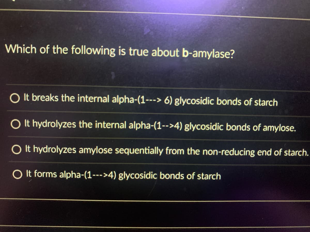 Which of the following is true about b-amylase?
O It breaks the internal alpha-(1---> 6) glycosidic bonds of starch
O It hydrolyzes the internal alpha-(1-->4) glycosidic bonds of amylose.
O It hydrolyzes amylose sequentially from the non-reducing end of starch.
O It forms alpha-(1--->4) glycosidic bonds of starch