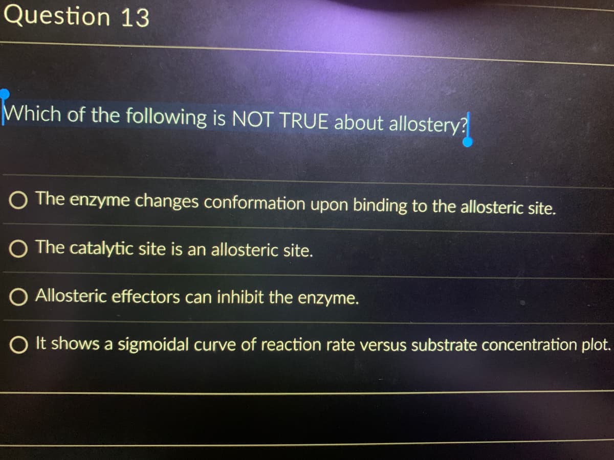 Question 13
Which of the following is NOT TRUE about allostery?
O The enzyme changes conformation upon binding to the allosteric site.
O The catalytic site is an allosteric site.
Allosteric effectors can inhibit the enzyme.
O It shows a sigmoidal curve of reaction rate versus substrate concentration plot.