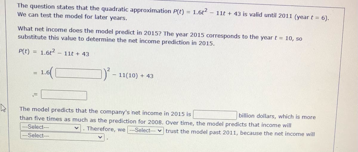 The question states that the quadratic approximation P(t) = 1.6t – 11t + 43 is valid until 2011 (year t = 6).
We can test the model for later years.
%3D
What net income does the model predict in 2015? The year 2015 corresponds to the yeart = 10, so
substitute this value to determine the net income prediction in 2015.
P(t)
1.6t -
- 11t + 43
%3D
1.6([
– 11(10) + 43
%3D
The model predicts that the company's net income in 2015 is
than five times as much as the prediction for 2008. Over time, the model predicts that income will
billion dollars, which is more
Select--
Therefore, we
-Select--- v trust the model past 2011, because the net income will
Select-
