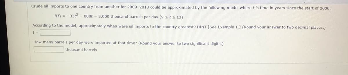 Crude oil imports to one country from another for 2009-2013 could be approximated by the following model where t is time in years since the start of 2000.
I(t) = -33t2 + 800t - 3,000 thousand barrels per day (9 stS 13)
According to the model, approximately when were oil imports to the country greatest? HINT [See Example 1.] (Round your answer to two decimal places.)
How many barrels per day were imported at that time? (Round your answer to two significant digits.)
thousand barrels
