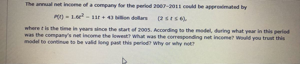 The annual net income of a company for the period 2007-2011 could be approximated by
P(t) = 1.6t - 11t + 43 billion dollars
!3!
(2 sts 6),
where t is the time in years since the start of 2005. According to the model, during what year in this period
was the company's net income the lowest? What was the corresponding net income? Would you trust this
model to continue to be valid long past this period? Why or why not?
