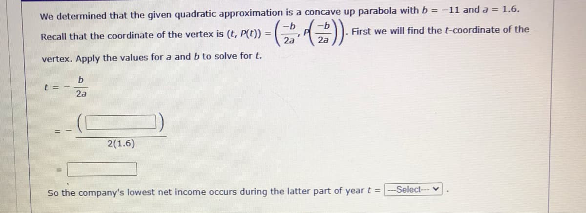 We determined that the given quadratic approximation is a concave up parabola with b = -11 and a = 1.6.
-b
-b
First we will find the t-coordinate of the
Recall that the coordinate of the vertex is (t, P(t)) =
2a
vertex. Apply the values for a and b to solve for t.
t = -
2a
= -
2(1.6)
-Select--- v
So the company's lowest net income occurs during the latter part of year t =
