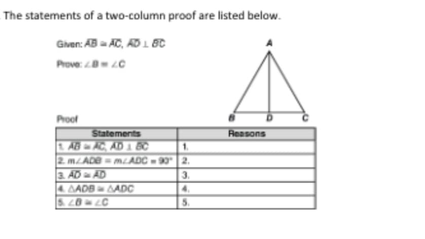 The statements of a two-column proof are listed below.
Given: AB AC, AD 1 BC
Prove: 0 LC
Proof
Reasons
Statements
1 AB AC, AD 1 BC
2. MADE= mLADC-90 2.
3. AD AD
4. AADB ADC
S.20 LC
3.
5.
