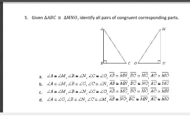 5. Given AABC AMNO, identify all pairs of congruent corresponding parts.
a. ZAa ZM, LBu ZN, 2C 20, AB MN BC= NC AC = MO
b. ZA = ZM, 2B 20, LC= Z, ABa MN, BC NO, ACu 140
c. ZAa ZM, LB ZN, ZC 2O, AD- MC, BC
d. ZA = 20, ZB= ZN, ZC= ZM, AS NO, BC AAN, AC MO
NO, AC = MN
