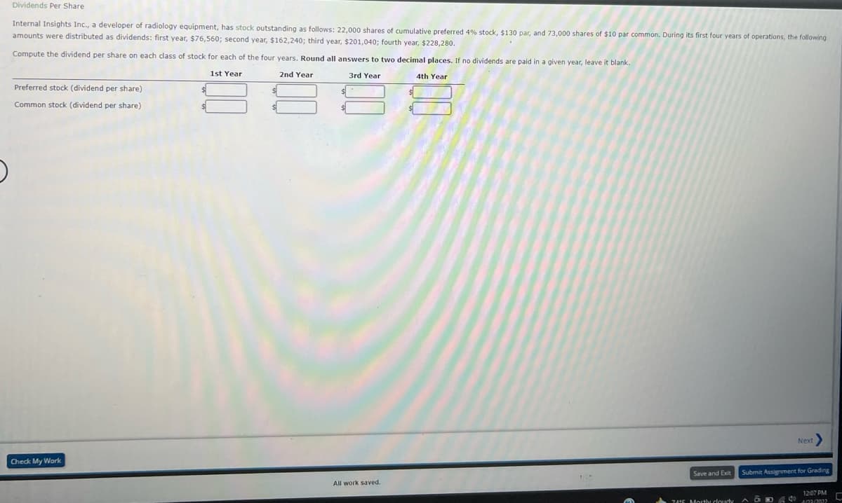 Dividends Per Share
Internal Insights Inc., a developer of radiology equipment, has stock outstanding as follows: 22,000 shares of cumulative preferred 4% stock, $130 par, and 73,000 shares of $10 par common. During its first four years of operations, the following
amounts were distributed as dividends: first year, $76,560; second year, $162,240; third year, $201,040; fourth year, $228,280.
Compute the dividend per share on each class of stock for each of the four years. Round all answers to two decimal places. If no dividends are paid in a given year, leave it blank.
1st Year
2nd Year
3rd Year
4th Year
Preferred stock (dividend per share)
Common stock (dividend per share)
Next
Check My Work
Save and Exit
Submit Assignment for Grading
All work saved.
1207 PM C
7AE Morsthy doudy
