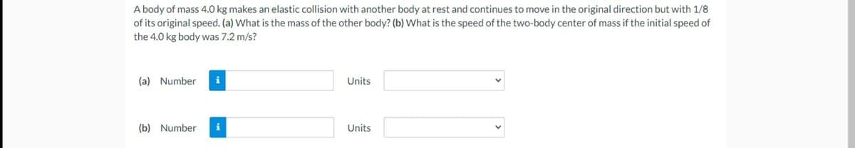 A body of mass 4.0 kg makes an elastic collision with another body at rest and continues to move in the original direction but with 1/8
of its original speed. (a) What is the mass of the other body? (b) What is the speed of the two-body center of mass if the initial speed of
the 4.0 kg body was 7.2 m/s?
(a) Number
i
Units
(b) Number
i
Units
