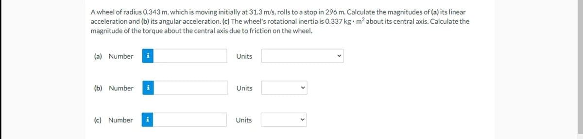 A wheel of radius 0.343 m, which is moving initially at 31.3 m/s, rolls to a stop in 296 m. Calculate the magnitudes of (a) its linear
acceleration and (b) its angular acceleration. (c) The wheel's rotational inertia is 0.337 kg•m? about its central axis. Calculate the
magnitude of the torque about the central axis due to friction on the wheel.
(a) Number
i
Units
(b) Number
i
Units
(c) Number
i
Units
