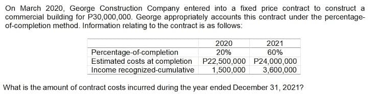 On March 2020, George Construction Company entered into a fixed price contract to construct a
commercial building for P30,000,000. George appropriately accounts this contract under the percentage-
of-completion method. Information relating to the contract is as follows:
2020
2021
Percentage-of-completion
Estimated costs at completion P22,500,000 P24,000,000
Income recognized-cumulative
20%
60%
1,500,000
3,600,000
What is the amount of contract costs incurred during the year ended December 31, 2021?
