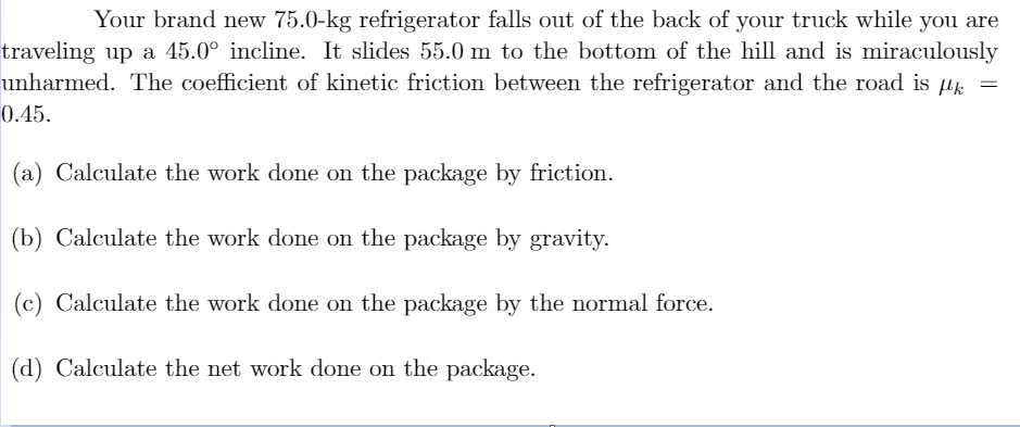 Your brand new 75.0-kg refrigerator falls out of the back of your truck while you are
traveling up a 45.0° incline. It slides 55.0 m to the bottom of the hill and is miraculously
unharmed. The coefficient of kinetic friction between the refrigerator and the road is µk =
0.45.
(a) Calculate the work done on the package by friction.
(b) Calculate the work done on the package by gravity.
(c) Calculate the work done on the package by the normal force.
(d) Calculate the net work done on the package.
