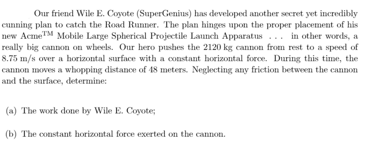 Our friend Wile E. Coyote (SuperGenius) has developed another secret yet incredibly
cunning plan to catch the Road Runner. The plan hinges upon the proper placement of his
new AcmeTM Mobile Large Spherical Projectile Launch Apparatus ... in other words, a
really big cannon on wheels. Our hero pushes the 2120 kg cannon from rest to a speed of
8.75 m/s over a horizontal surface with a constant horizontal force. During this time, the
cannon moves a whopping distance of 48 meters. Neglecting any friction between the cannon
and the surface, determine:
(a) The work done by Wile E. Coyote;
(b) The constant horizontal force exerted on the cannon.
