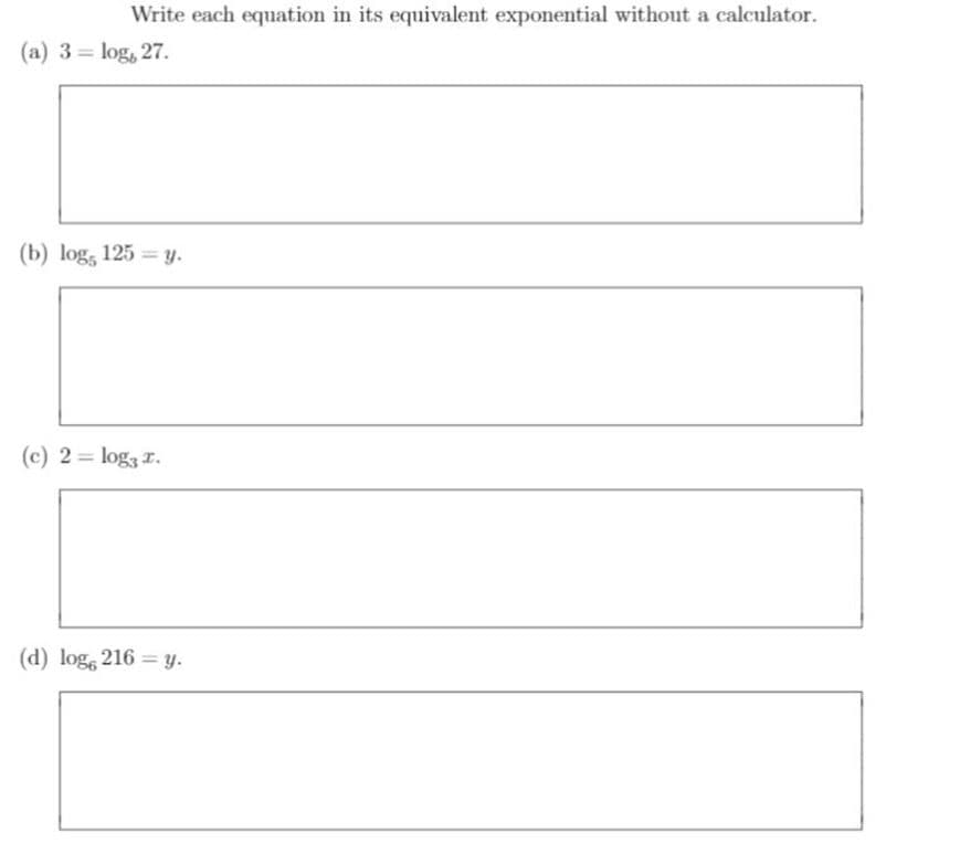 Write each equation in its equivalent exponential without a calculator.
(a) 3 = log, 27.
%3D
(b) log, 125 = y.
(c) 2= log3 r.
(d) log, 216 = y.
